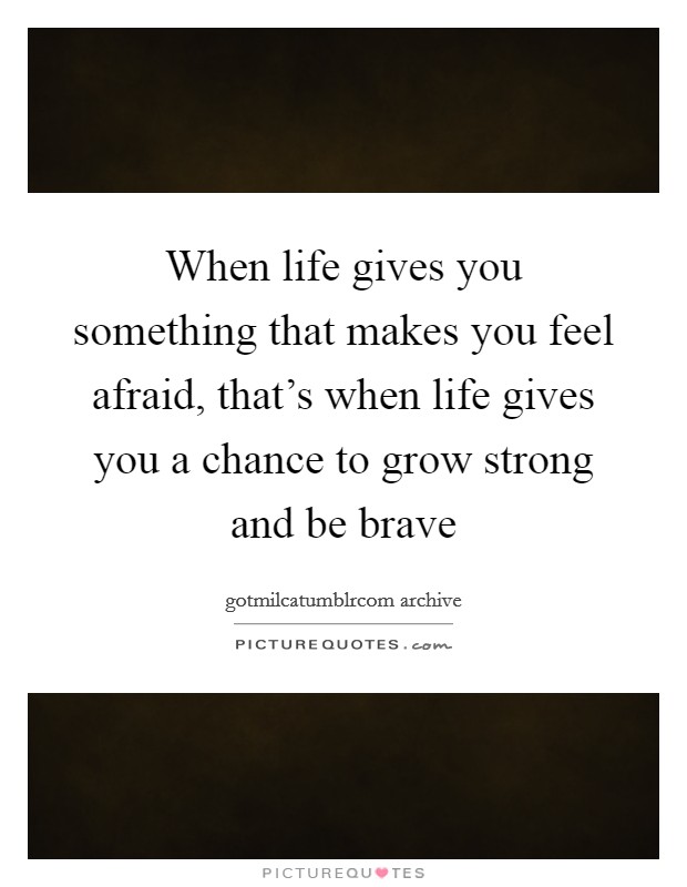 When life gives you something that makes you feel afraid, that's when life gives you a chance to grow strong and be brave Picture Quote #1