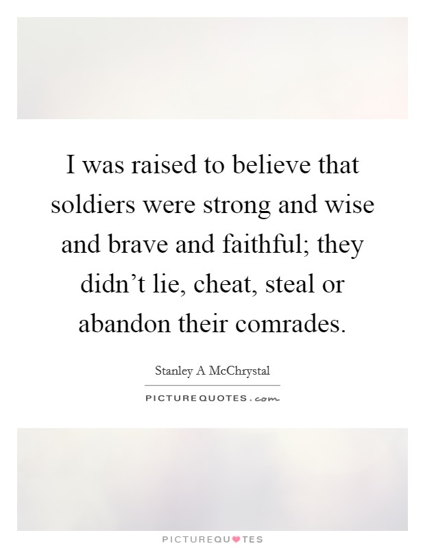 I was raised to believe that soldiers were strong and wise and brave and faithful; they didn't lie, cheat, steal or abandon their comrades. Picture Quote #1