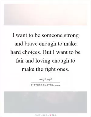 I want to be someone strong and brave enough to make hard choices. But I want to be fair and loving enough to make the right ones Picture Quote #1