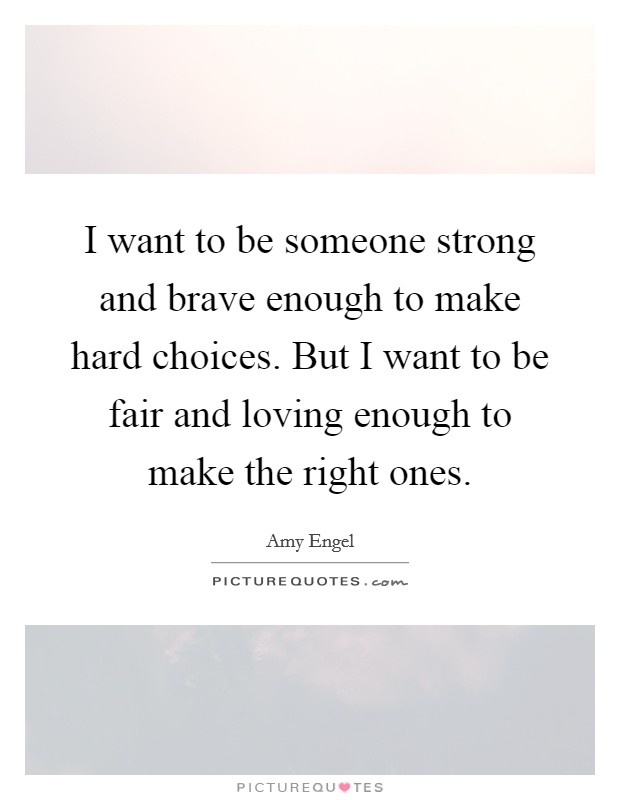 I want to be someone strong and brave enough to make hard choices. But I want to be fair and loving enough to make the right ones. Picture Quote #1