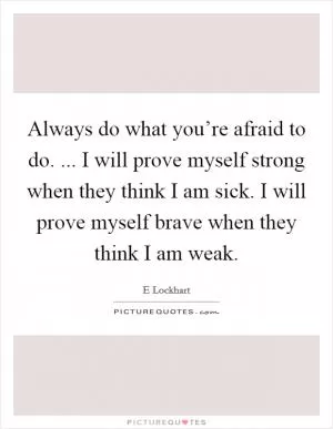 Always do what you’re afraid to do. ... I will prove myself strong when they think I am sick. I will prove myself brave when they think I am weak Picture Quote #1