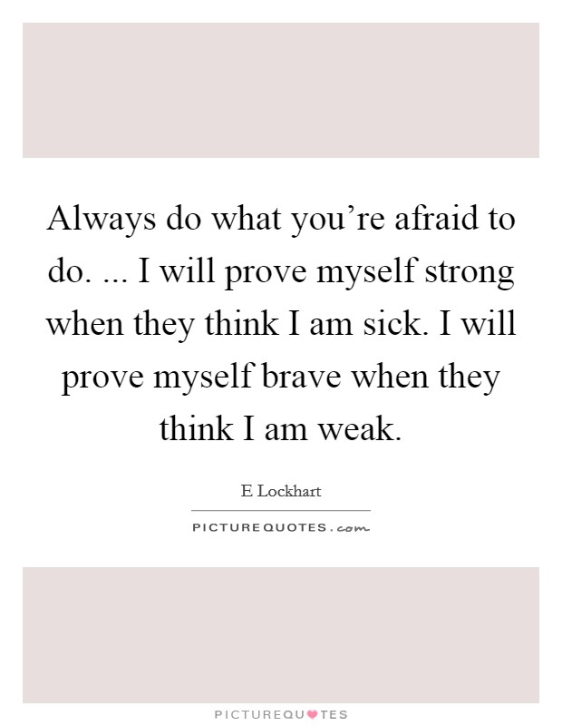 Always do what you're afraid to do. ... I will prove myself strong when they think I am sick. I will prove myself brave when they think I am weak. Picture Quote #1