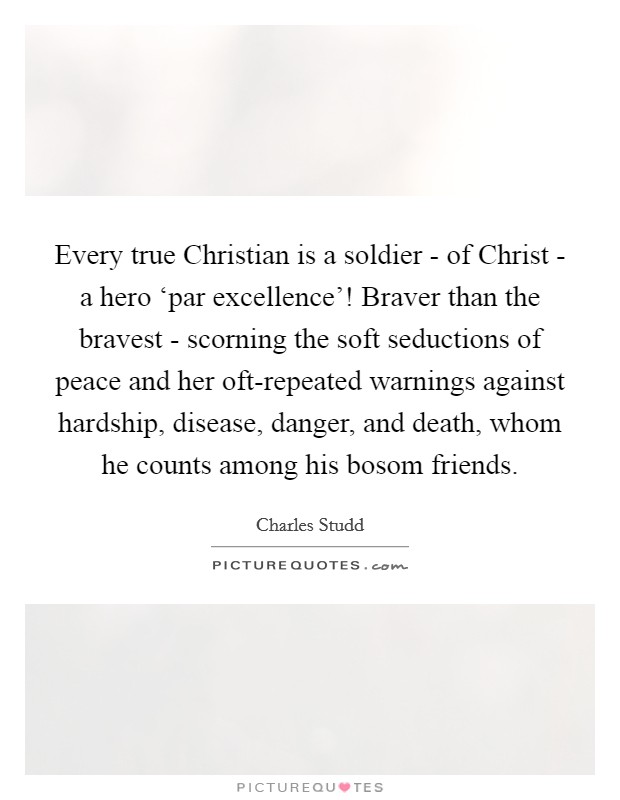 Every true Christian is a soldier - of Christ - a hero ‘par excellence'! Braver than the bravest - scorning the soft seductions of peace and her oft-repeated warnings against hardship, disease, danger, and death, whom he counts among his bosom friends. Picture Quote #1