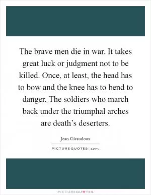 The brave men die in war. It takes great luck or judgment not to be killed. Once, at least, the head has to bow and the knee has to bend to danger. The soldiers who march back under the triumphal arches are death’s deserters Picture Quote #1