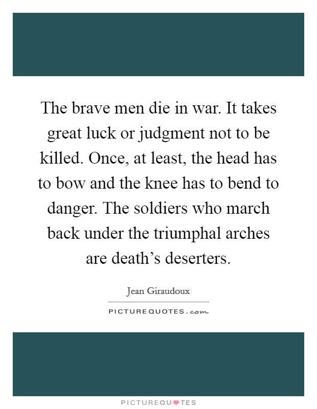 The brave men die in war. It takes great luck or judgment not to be killed. Once, at least, the head has to bow and the knee has to bend to danger. The soldiers who march back under the triumphal arches are death's deserters. Picture Quote #1