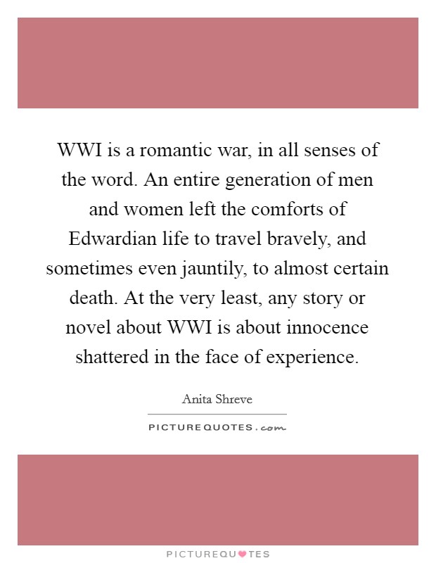 WWI is a romantic war, in all senses of the word. An entire generation of men and women left the comforts of Edwardian life to travel bravely, and sometimes even jauntily, to almost certain death. At the very least, any story or novel about WWI is about innocence shattered in the face of experience. Picture Quote #1