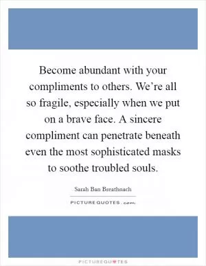 Become abundant with your compliments to others. We’re all so fragile, especially when we put on a brave face. A sincere compliment can penetrate beneath even the most sophisticated masks to soothe troubled souls Picture Quote #1