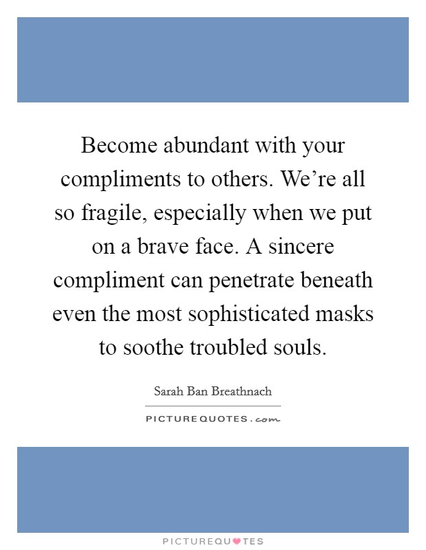 Become abundant with your compliments to others. We're all so fragile, especially when we put on a brave face. A sincere compliment can penetrate beneath even the most sophisticated masks to soothe troubled souls. Picture Quote #1