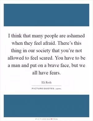 I think that many people are ashamed when they feel afraid. There’s this thing in our society that you’re not allowed to feel scared. You have to be a man and put on a brave face, but we all have fears Picture Quote #1