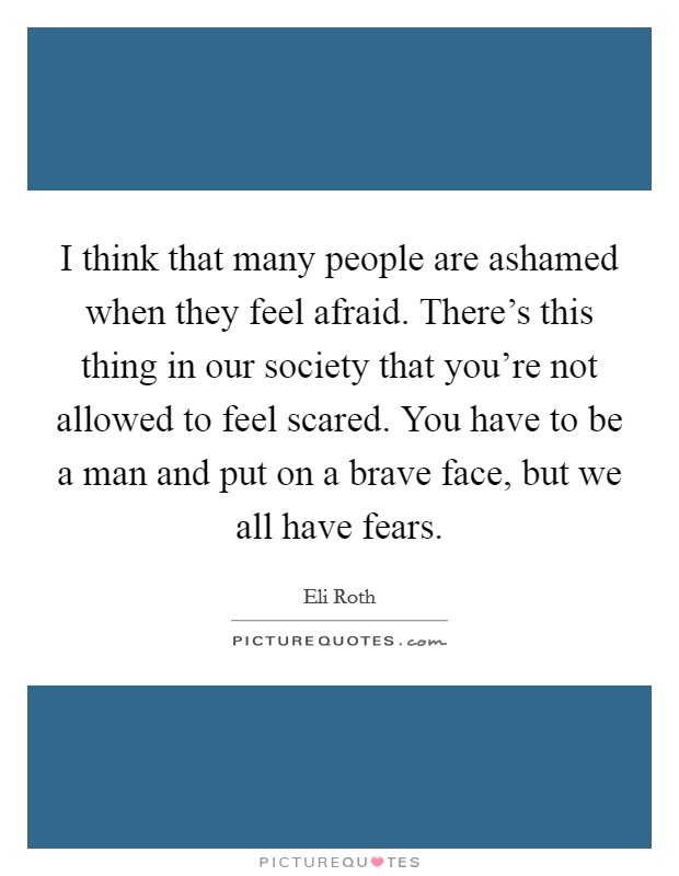 I think that many people are ashamed when they feel afraid. There's this thing in our society that you're not allowed to feel scared. You have to be a man and put on a brave face, but we all have fears. Picture Quote #1