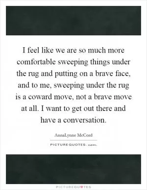 I feel like we are so much more comfortable sweeping things under the rug and putting on a brave face, and to me, sweeping under the rug is a coward move, not a brave move at all. I want to get out there and have a conversation Picture Quote #1