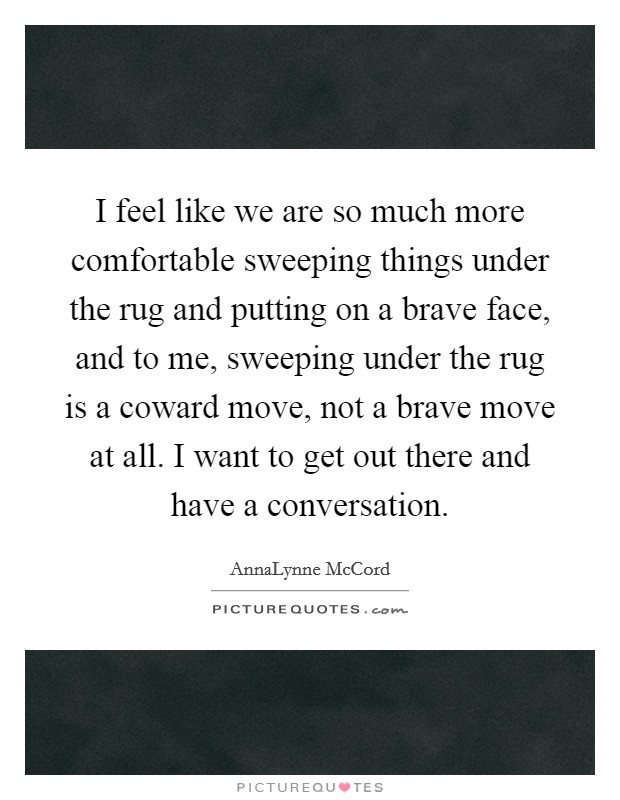 I feel like we are so much more comfortable sweeping things under the rug and putting on a brave face, and to me, sweeping under the rug is a coward move, not a brave move at all. I want to get out there and have a conversation. Picture Quote #1