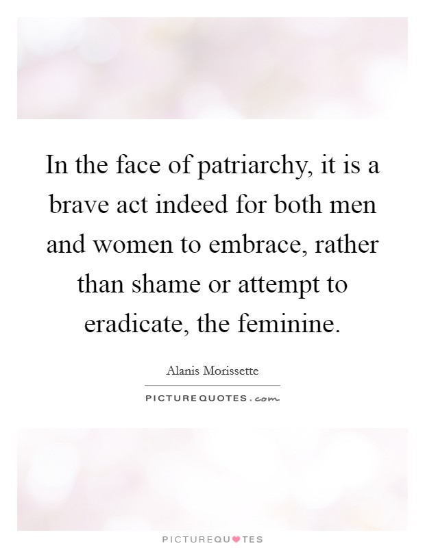 In the face of patriarchy, it is a brave act indeed for both men and women to embrace, rather than shame or attempt to eradicate, the feminine. Picture Quote #1