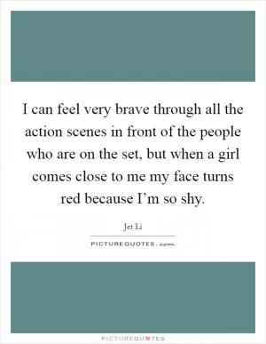 I can feel very brave through all the action scenes in front of the people who are on the set, but when a girl comes close to me my face turns red because I’m so shy Picture Quote #1
