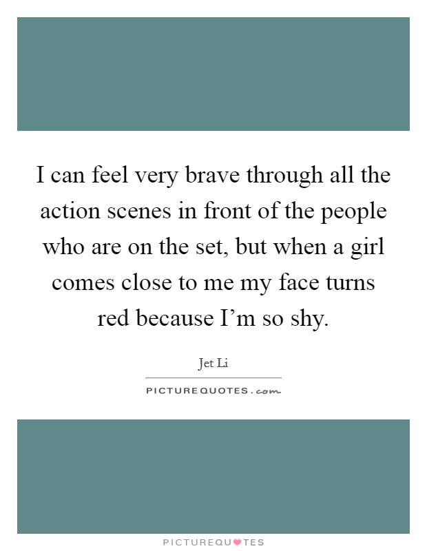 I can feel very brave through all the action scenes in front of the people who are on the set, but when a girl comes close to me my face turns red because I'm so shy. Picture Quote #1