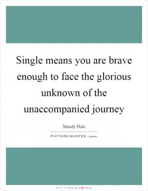 Single means you are brave enough to face the glorious unknown of the unaccompanied journey Picture Quote #1