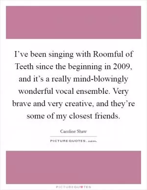 I’ve been singing with Roomful of Teeth since the beginning in 2009, and it’s a really mind-blowingly wonderful vocal ensemble. Very brave and very creative, and they’re some of my closest friends Picture Quote #1