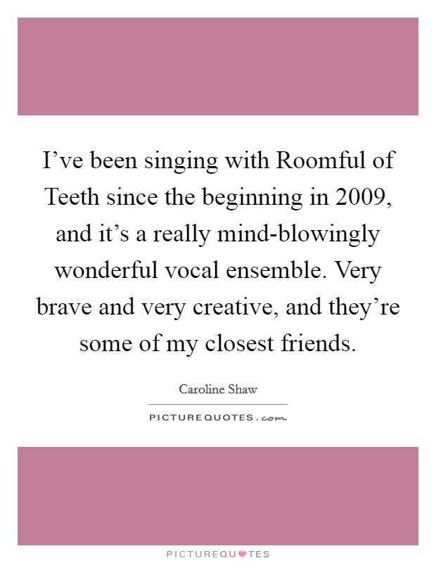 I've been singing with Roomful of Teeth since the beginning in 2009, and it's a really mind-blowingly wonderful vocal ensemble. Very brave and very creative, and they're some of my closest friends. Picture Quote #1