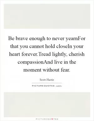 Be brave enough to never yearnFor that you cannot hold closeIn your heart forever.Tread lightly, cherish compassionAnd live in the moment without fear Picture Quote #1