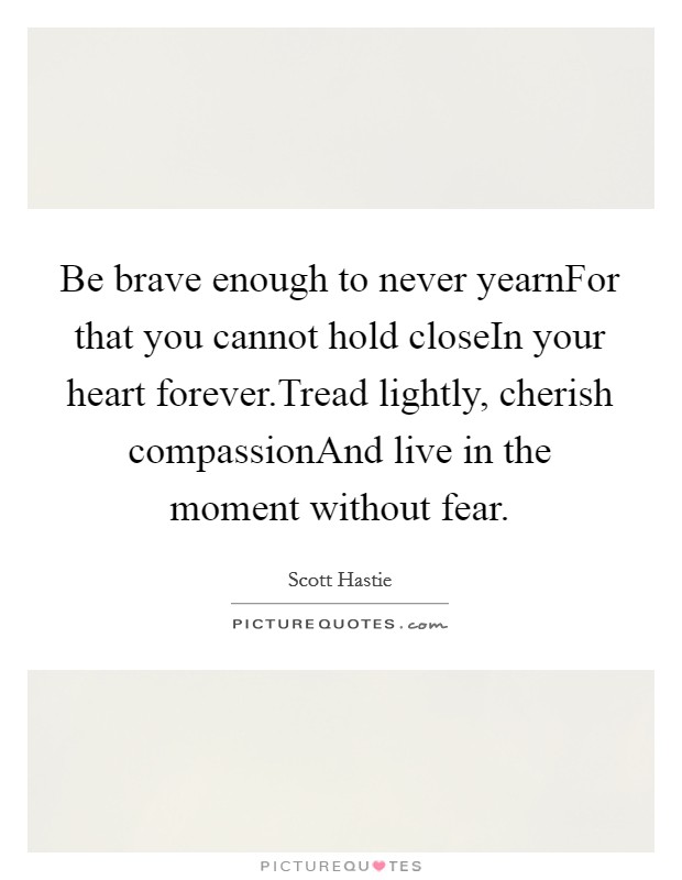 Be brave enough to never yearnFor that you cannot hold closeIn your heart forever.Tread lightly, cherish compassionAnd live in the moment without fear. Picture Quote #1