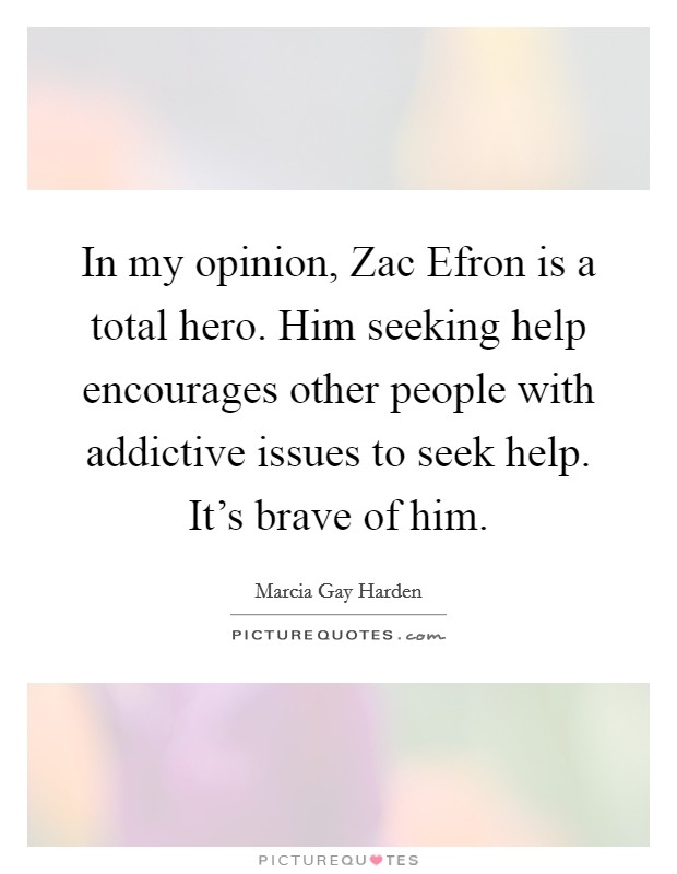 In my opinion, Zac Efron is a total hero. Him seeking help encourages other people with addictive issues to seek help. It's brave of him. Picture Quote #1