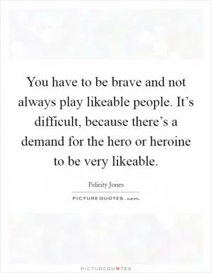You have to be brave and not always play likeable people. It’s difficult, because there’s a demand for the hero or heroine to be very likeable Picture Quote #1