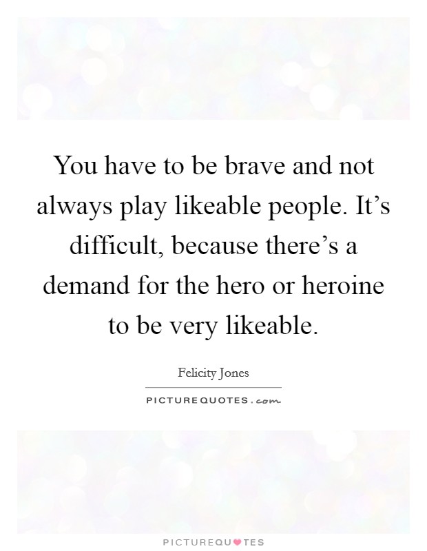 You have to be brave and not always play likeable people. It's difficult, because there's a demand for the hero or heroine to be very likeable. Picture Quote #1