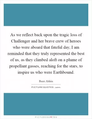 As we reflect back upon the tragic loss of Challenger and her brave crew of heroes who were aboard that fateful day, I am reminded that they truly represented the best of us, as they climbed aloft on a plume of propellant gasses, reaching for the stars, to inspire us who were Earthbound Picture Quote #1