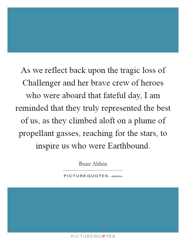 As we reflect back upon the tragic loss of Challenger and her brave crew of heroes who were aboard that fateful day, I am reminded that they truly represented the best of us, as they climbed aloft on a plume of propellant gasses, reaching for the stars, to inspire us who were Earthbound. Picture Quote #1