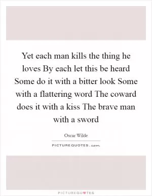 Yet each man kills the thing he loves By each let this be heard Some do it with a bitter look Some with a flattering word The coward does it with a kiss The brave man with a sword Picture Quote #1