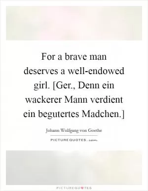 For a brave man deserves a well-endowed girl. [Ger., Denn ein wackerer Mann verdient ein begutertes Madchen.] Picture Quote #1