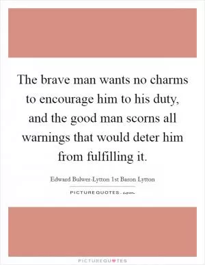 The brave man wants no charms to encourage him to his duty, and the good man scorns all warnings that would deter him from fulfilling it Picture Quote #1
