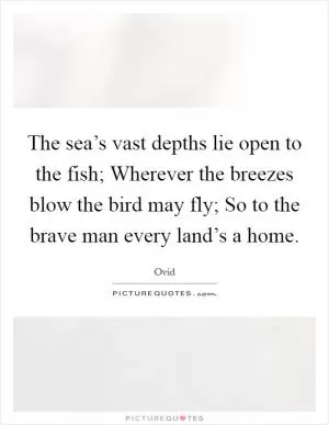 The sea’s vast depths lie open to the fish; Wherever the breezes blow the bird may fly; So to the brave man every land’s a home Picture Quote #1