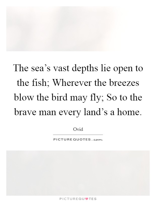 The sea's vast depths lie open to the fish; Wherever the breezes blow the bird may fly; So to the brave man every land's a home. Picture Quote #1