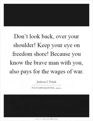 Don’t look back, over your shoulder! Keep your eye on freedom shore! Because you know the brave man with you, also pays for the wages of war Picture Quote #1
