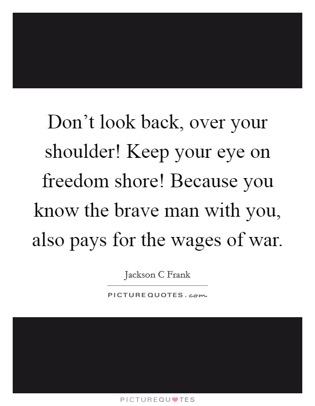 Don't look back, over your shoulder! Keep your eye on freedom shore! Because you know the brave man with you, also pays for the wages of war. Picture Quote #1