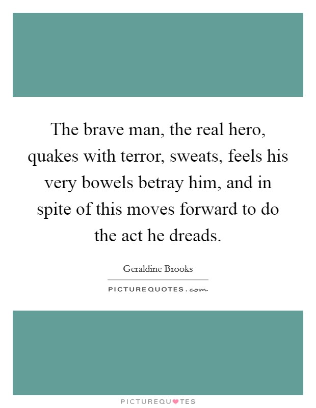 The brave man, the real hero, quakes with terror, sweats, feels his very bowels betray him, and in spite of this moves forward to do the act he dreads. Picture Quote #1