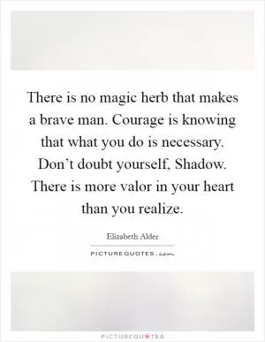 There is no magic herb that makes a brave man. Courage is knowing that what you do is necessary. Don’t doubt yourself, Shadow. There is more valor in your heart than you realize Picture Quote #1