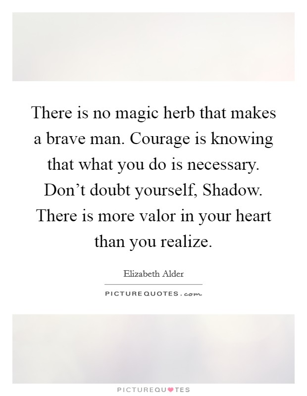 There is no magic herb that makes a brave man. Courage is knowing that what you do is necessary. Don't doubt yourself, Shadow. There is more valor in your heart than you realize. Picture Quote #1