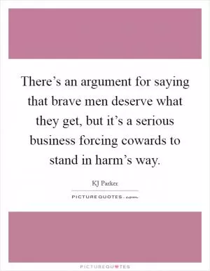 There’s an argument for saying that brave men deserve what they get, but it’s a serious business forcing cowards to stand in harm’s way Picture Quote #1