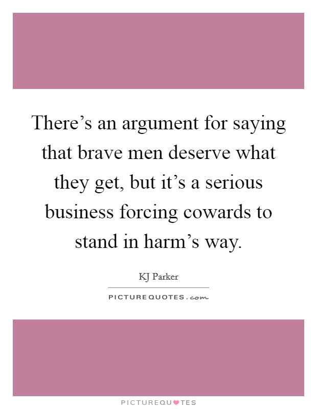 There's an argument for saying that brave men deserve what they get, but it's a serious business forcing cowards to stand in harm's way. Picture Quote #1