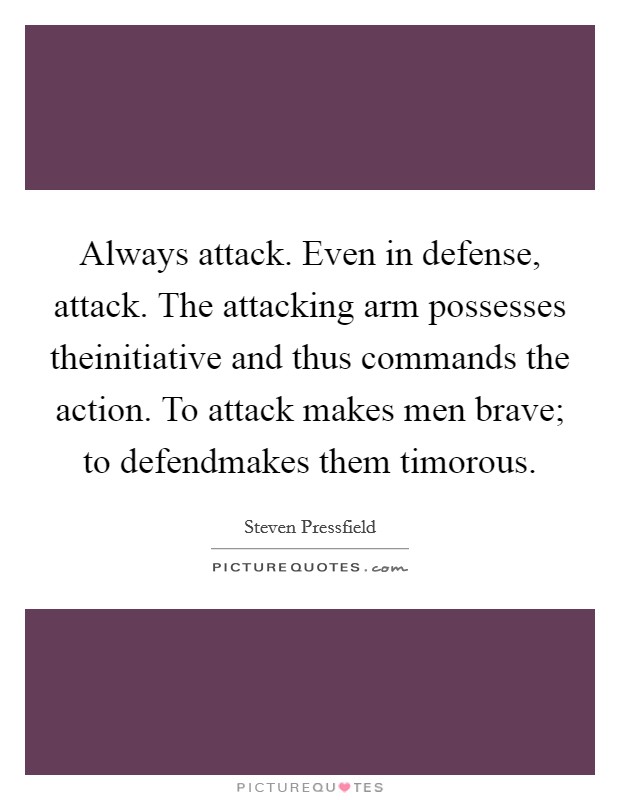 Always attack. Even in defense, attack. The attacking arm possesses theinitiative and thus commands the action. To attack makes men brave; to defendmakes them timorous. Picture Quote #1