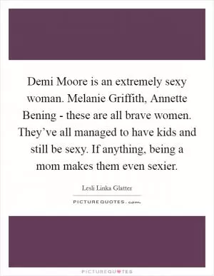Demi Moore is an extremely sexy woman. Melanie Griffith, Annette Bening - these are all brave women. They’ve all managed to have kids and still be sexy. If anything, being a mom makes them even sexier Picture Quote #1