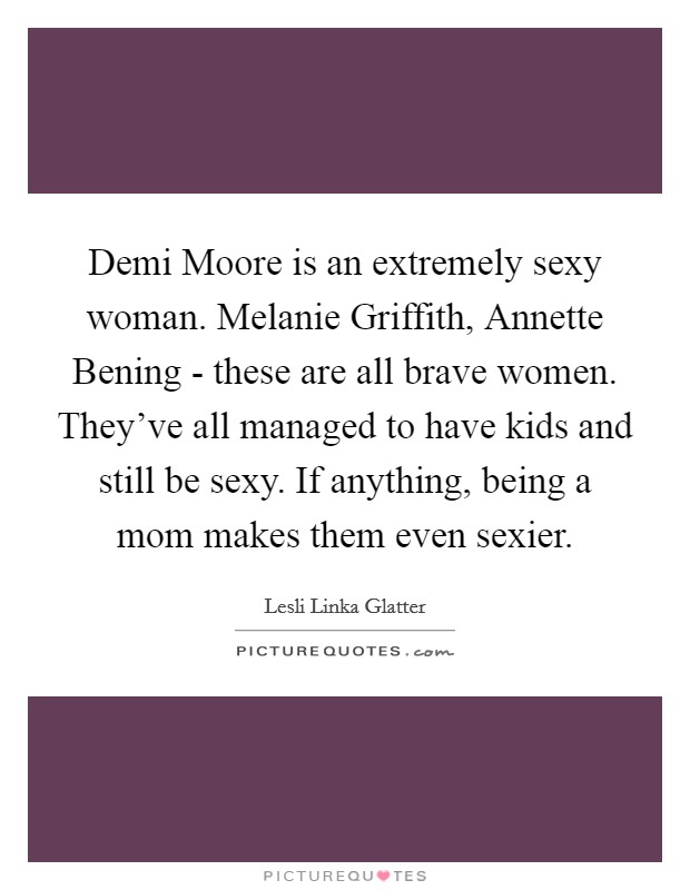 Demi Moore is an extremely sexy woman. Melanie Griffith, Annette Bening - these are all brave women. They've all managed to have kids and still be sexy. If anything, being a mom makes them even sexier. Picture Quote #1