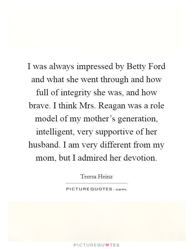 I was always impressed by Betty Ford and what she went through and how full of integrity she was, and how brave. I think Mrs. Reagan was a role model of my mother's generation, intelligent, very supportive of her husband. I am very different from my mom, but I admired her devotion. Picture Quote #1