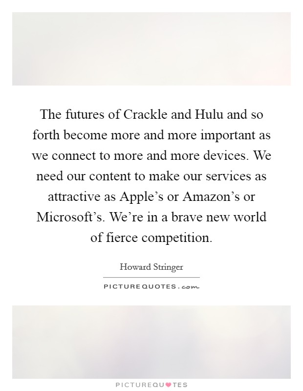 The futures of Crackle and Hulu and so forth become more and more important as we connect to more and more devices. We need our content to make our services as attractive as Apple's or Amazon's or Microsoft's. We're in a brave new world of fierce competition. Picture Quote #1