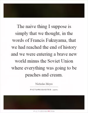 The naive thing I suppose is simply that we thought, in the words of Francis Fukuyama, that we had reached the end of history and we were entering a brave new world minus the Soviet Union where everything was going to be peaches and cream Picture Quote #1