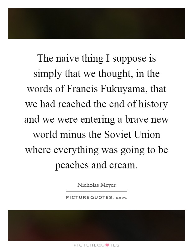 The naive thing I suppose is simply that we thought, in the words of Francis Fukuyama, that we had reached the end of history and we were entering a brave new world minus the Soviet Union where everything was going to be peaches and cream. Picture Quote #1