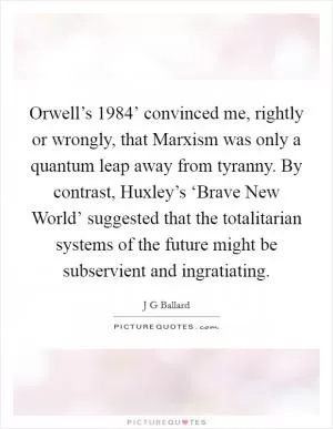 Orwell’s  1984’ convinced me, rightly or wrongly, that Marxism was only a quantum leap away from tyranny. By contrast, Huxley’s ‘Brave New World’ suggested that the totalitarian systems of the future might be subservient and ingratiating Picture Quote #1