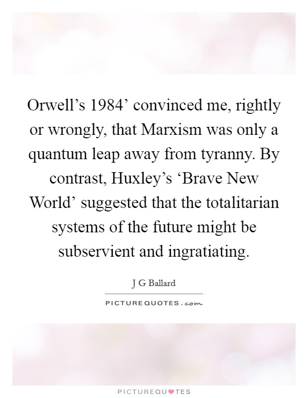 Orwell's  1984' convinced me, rightly or wrongly, that Marxism was only a quantum leap away from tyranny. By contrast, Huxley's ‘Brave New World' suggested that the totalitarian systems of the future might be subservient and ingratiating. Picture Quote #1